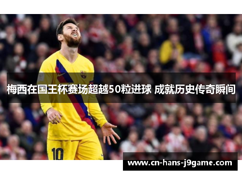 梅西在国王杯赛场超越50粒进球 成就历史传奇瞬间